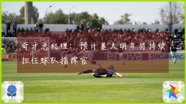 奇才总经理：预计基夫明年将持续担任球队指挥官