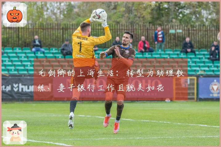 毛剑卿的上海生活：转型为助理教练，妻子银行工作且貌美如花