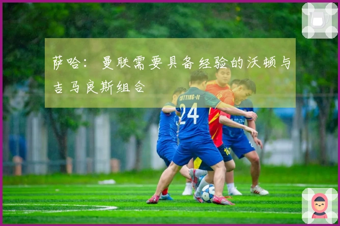 萨哈：曼联需要具备经验的沃顿与吉马良斯组合