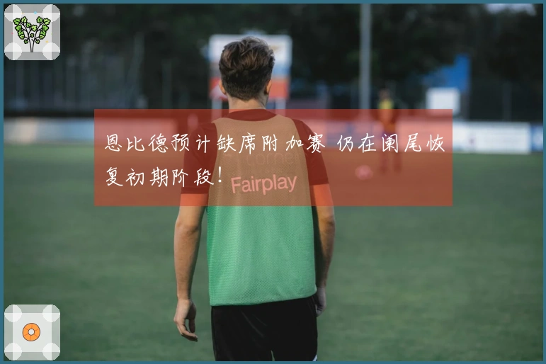 恩比德预计缺席附加赛 仍在阑尾恢复初期阶段！