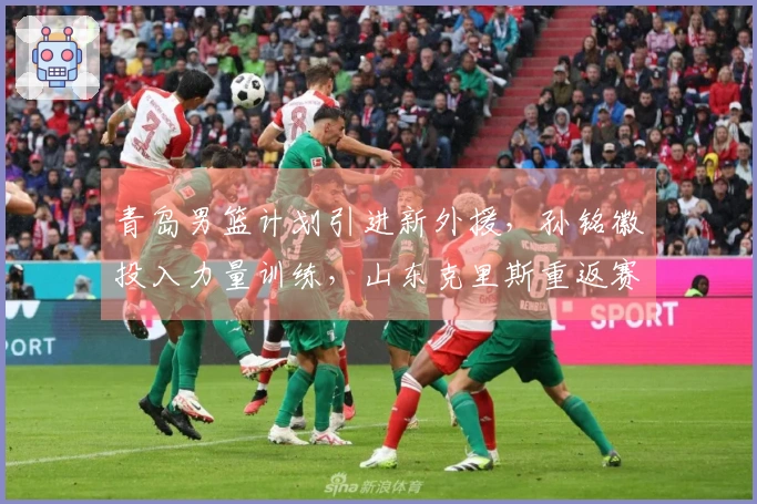 青岛男篮计划引进新外援，孙铭徽投入力量训练，山东克里斯重返赛场对战北京