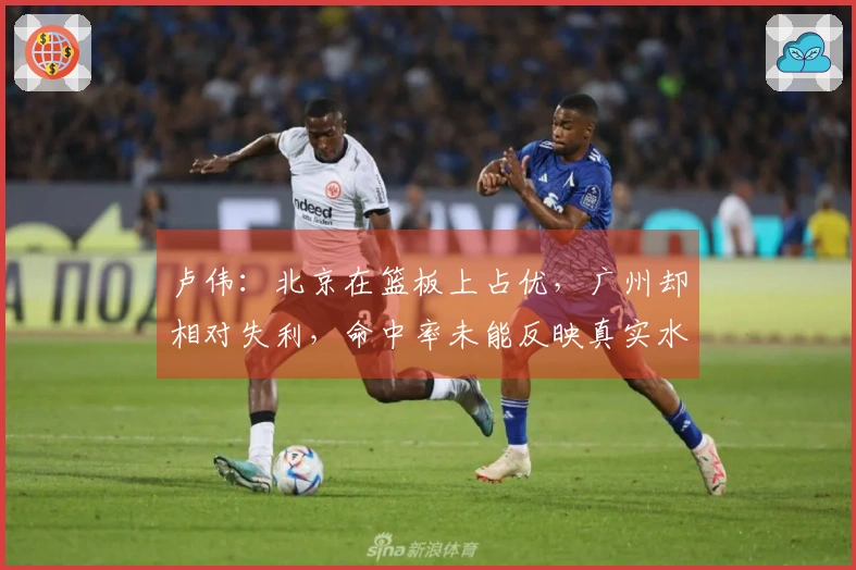 卢伟：北京在篮板上占优，广州却相对失利，命中率未能反映真实水平