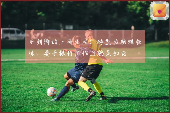 毛剑卿的上海生活：转型为助理教练，妻子银行工作且貌美如花