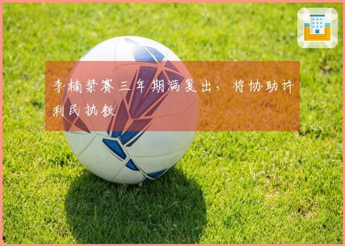 李楠禁赛三年期满复出，将协助许利民执教