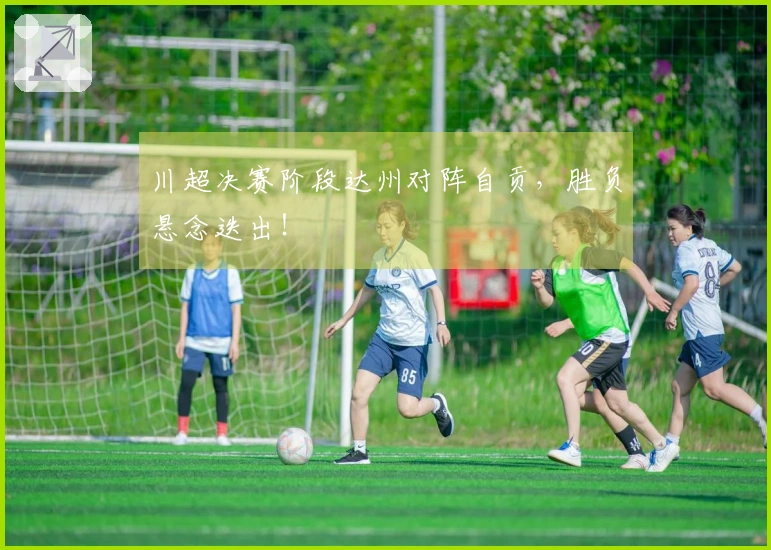 川超决赛阶段达州对阵自贡，胜负悬念迭出！