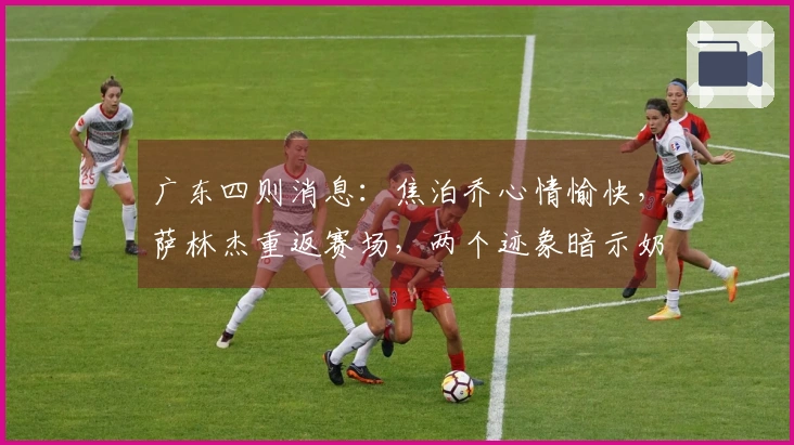 广东四则消息：焦泊乔心情愉快，萨林杰重返赛场，两个迹象暗示奶茶可能被裁员