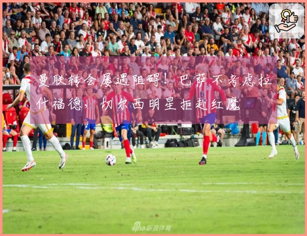 曼联转会屡遇阻碍！巴萨不考虑拉什福德，切尔西明星拒赴红魔
