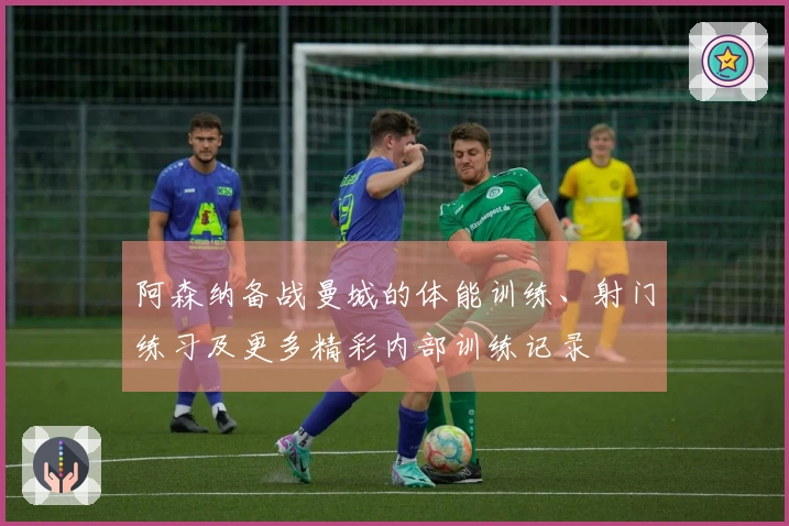阿森纳备战曼城的体能训练、射门练习及更多精彩内部训练记录
