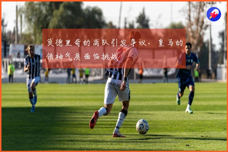 莫德里奇的离队引发争议，皇马的领袖气质面临挑战