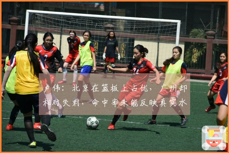 卢伟：北京在篮板上占优，广州却相对失利，命中率未能反映真实水平