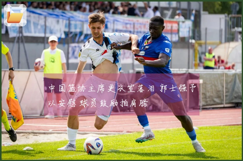 中国篮协主席更衣室落泪 郭士强予以安慰 球员鼓励拍肩膀