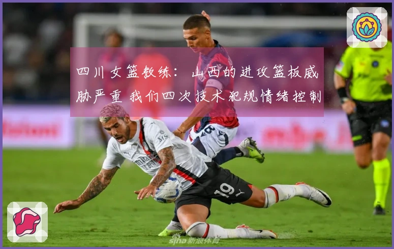 四川女篮教练：山西的进攻篮板威胁严重 我们四次技术犯规情绪控制不佳