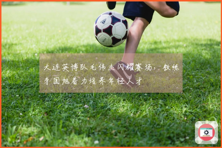 大连英博队毛伟杰闪耀赛场，教练李国旭着力培养年轻人才
