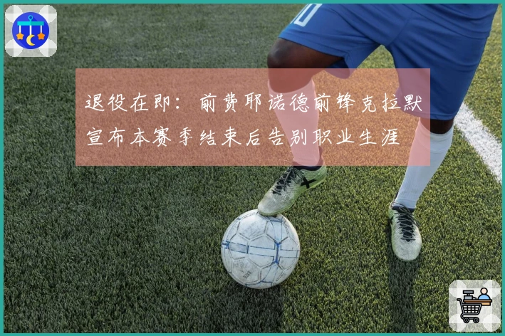 退役在即：前费耶诺德前锋克拉默宣布本赛季结束后告别职业生涯