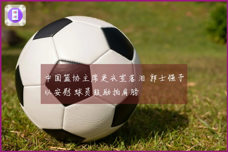 中国篮协主席更衣室落泪 郭士强予以安慰 球员鼓励拍肩膀