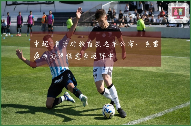 中超-鲁沪对抗首发名单公布，克雷桑与刘洋伤愈重返阵中