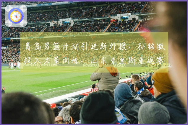 青岛男篮计划引进新外援，孙铭徽投入力量训练，山东克里斯重返赛场对战北京