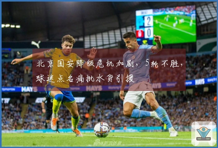 北京国安降级危机加剧，5轮不胜，球迷点名痛批水货引援