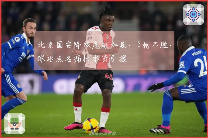 北京国安降级危机加剧，5轮不胜，球迷点名痛批水货引援